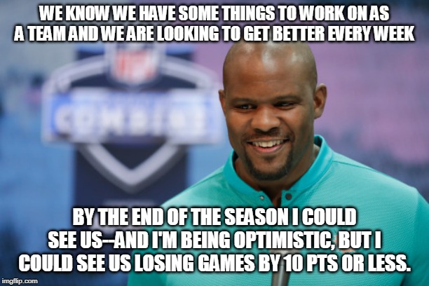 WE KNOW WE HAVE SOME THINGS TO WORK ON AS A TEAM AND WE ARE LOOKING TO GET BETTER EVERY WEEK; BY THE END OF THE SEASON I COULD SEE US--AND I'M BEING OPTIMISTIC, BUT I COULD SEE US LOSING GAMES BY 10 PTS OR LESS. | image tagged in dolphins,miami,nfl,funny,suck | made w/ Imgflip meme maker