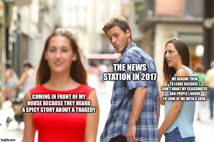 Distracted Boyfriend | THE NEWS STATION IN 2017; ME ASKING THEM TO LEAVE BECAUSE I DON’T WANT MY CLASSMATES AND PEOPLE I KNOW TO LOOK AT ME WITH A LOOK. COMING IN FRONT OF MY HOUSE BECAUSE THEY HEARD A SPICY STORY ABOUT A TRAGEDY | image tagged in memes,distracted boyfriend | made w/ Imgflip meme maker
