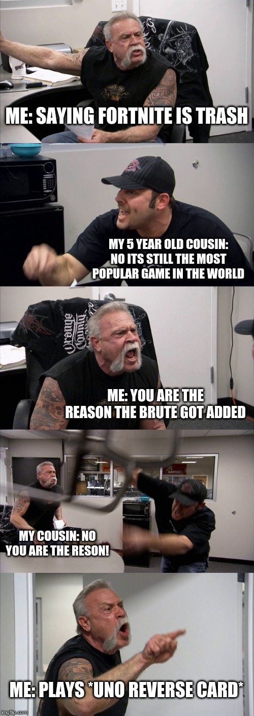 American Chopper Argument Meme | ME: SAYING FORTNITE IS TRASH; MY 5 YEAR OLD COUSIN: NO ITS STILL THE MOST POPULAR GAME IN THE WORLD; ME: YOU ARE THE REASON THE BRUTE GOT ADDED; MY COUSIN: NO YOU ARE THE RESON! ME: PLAYS *UNO REVERSE CARD* | image tagged in memes,american chopper argument | made w/ Imgflip meme maker