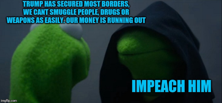Evil Kermit Meme | TRUMP HAS SECURED MOST BORDERS, WE CANT SMUGGLE PEOPLE, DRUGS OR WEAPONS AS EASILY. OUR MONEY IS RUNNING OUT; IMPEACH HIM | image tagged in memes,evil kermit | made w/ Imgflip meme maker