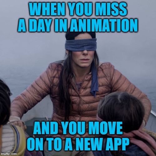 Bird Box Meme | WHEN YOU MISS A DAY IN ANIMATION; AND YOU MOVE ON TO A NEW APP | image tagged in memes,bird box | made w/ Imgflip meme maker