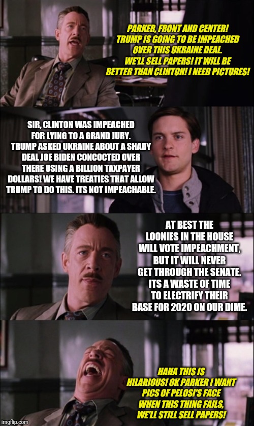 So how many impeachable offenses does Trump make in a week according to vapid democrats? I am losing count. | PARKER, FRONT AND CENTER! TRUMP IS GOING TO BE IMPEACHED OVER THIS UKRAINE DEAL. WE'LL SELL PAPERS! IT WILL BE BETTER THAN CLINTON! I NEED PICTURES! SIR, CLINTON WAS IMPEACHED FOR LYING TO A GRAND JURY. TRUMP ASKED UKRAINE ABOUT A SHADY DEAL JOE BIDEN CONCOCTED OVER THERE USING A BILLION TAXPAYER DOLLARS! WE HAVE TREATIES THAT ALLOW TRUMP TO DO THIS. ITS NOT IMPEACHABLE. AT BEST THE LOONIES IN THE HOUSE WILL VOTE IMPEACHMENT, BUT IT WILL NEVER GET THROUGH THE SENATE. ITS A WASTE OF TIME TO ELECTRIFY THEIR BASE FOR 2020 ON OUR DIME. HAHA THIS IS HILARIOUS! OK PARKER I WANT PICS OF PELOSI'S FACE WHEN THIS THING FAILS, WE'LL STILL SELL PAPERS! | image tagged in memes,spiderman laugh | made w/ Imgflip meme maker