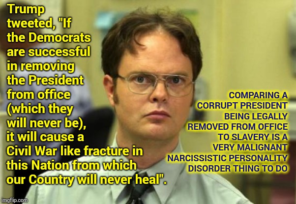 Narcissistic | COMPARING A CORRUPT PRESIDENT BEING LEGALLY REMOVED FROM OFFICE TO SLAVERY IS A VERY MALIGNANT NARCISSISTIC PERSONALITY DISORDER THING TO DO; Trump tweeted, "If the Democrats are successful in removing the President from office (which they will never be), it will cause a Civil War like fracture in this Nation from which our Country will never heal". | image tagged in memes,dwight schrute,trump unfit unqualified dangerous,liar in chief,lock him up,obstruction of justice | made w/ Imgflip meme maker