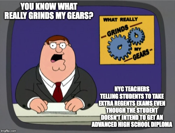 NYC High School Teachers | YOU KNOW WHAT REALLY GRINDS MY GEARS? NYC TEACHERS TELLING STUDENTS TO TAKE EXTRA REGENTS EXAMS EVEN THOUGH THE STUDENT DOESN'T INTEND TO GET AN ADVANCED HIGH SCHOOL DIPLOMA | image tagged in memes,peter griffin news,high school,teachers,nyc | made w/ Imgflip meme maker