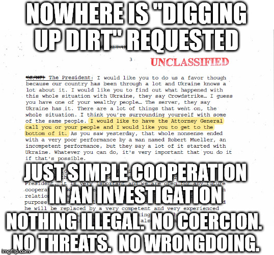 And even if there were, "digging up dirt" does not imply fabrication, just finding what's there. | NOWHERE IS "DIGGING UP DIRT" REQUESTED JUST SIMPLE COOPERATION IN AN INVESTIGATION NOTHING ILLEGAL.  NO COERCION.  NO THREATS.  NO WRONGDOIN | image tagged in ukraine,donald trump,impeachment | made w/ Imgflip meme maker