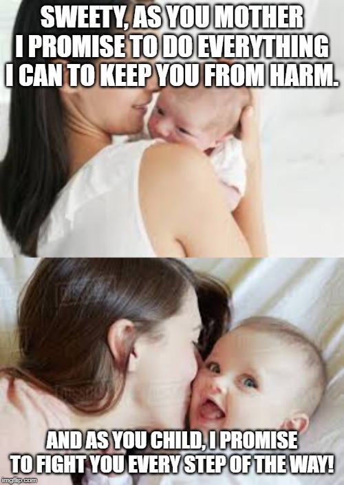 Parents know the struggle | SWEETY, AS YOU MOTHER I PROMISE TO DO EVERYTHING I CAN TO KEEP YOU FROM HARM. AND AS YOU CHILD, I PROMISE TO FIGHT YOU EVERY STEP OF THE WAY! | image tagged in baby,laughing,funny,funny memes | made w/ Imgflip meme maker