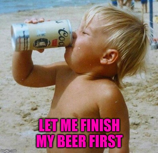 LET ME FINISH MY BEER FIRST | made w/ Imgflip meme maker