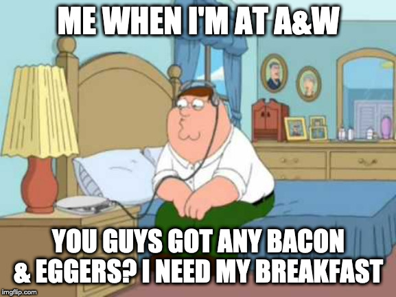 Who Hurt You? | ME WHEN I'M AT A&W; YOU GUYS GOT ANY BACON & EGGERS? I NEED MY BREAKFAST | image tagged in who hurt you | made w/ Imgflip meme maker