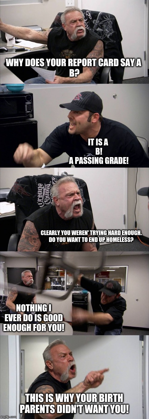 American Chopper Argument | WHY DOES YOUR REPORT CARD SAY A 
B? IT IS A 
B!
A PASSING GRADE! CLEARLY YOU WEREN' TRYING HARD ENOUGH.
DO YOU WANT TO END UP HOMELESS? NOTHING I EVER DO IS GOOD ENOUGH FOR YOU! THIS IS WHY YOUR BIRTH PARENTS DIDN'T WANT YOU! | image tagged in memes,american chopper argument | made w/ Imgflip meme maker