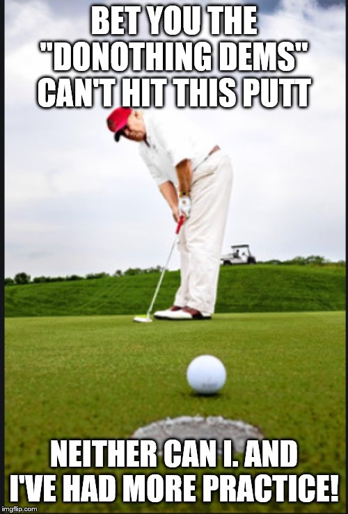 Trump Putting | BET YOU THE "DONOTHING DEMS" CAN'T HIT THIS PUTT; NEITHER CAN I. AND I'VE HAD MORE PRACTICE! | image tagged in trump putting | made w/ Imgflip meme maker