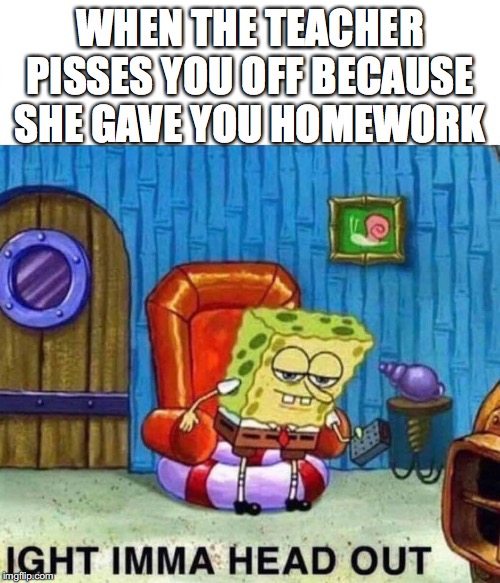 Spongebob Ight Imma Head Out | WHEN THE TEACHER PISSES YOU OFF BECAUSE SHE GAVE YOU HOMEWORK | image tagged in spongebob ight imma head out | made w/ Imgflip meme maker