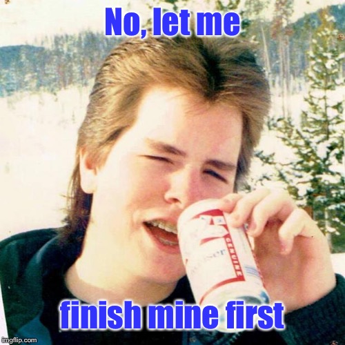 Eighties Teen Meme | No, let me finish mine first | image tagged in memes,eighties teen | made w/ Imgflip meme maker
