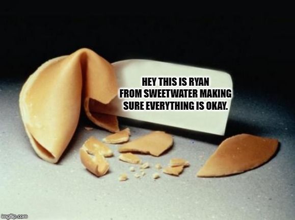 Fortune Cookie | HEY THIS IS RYAN FROM SWEETWATER MAKING SURE EVERYTHING IS OKAY. | image tagged in fortune cookie | made w/ Imgflip meme maker