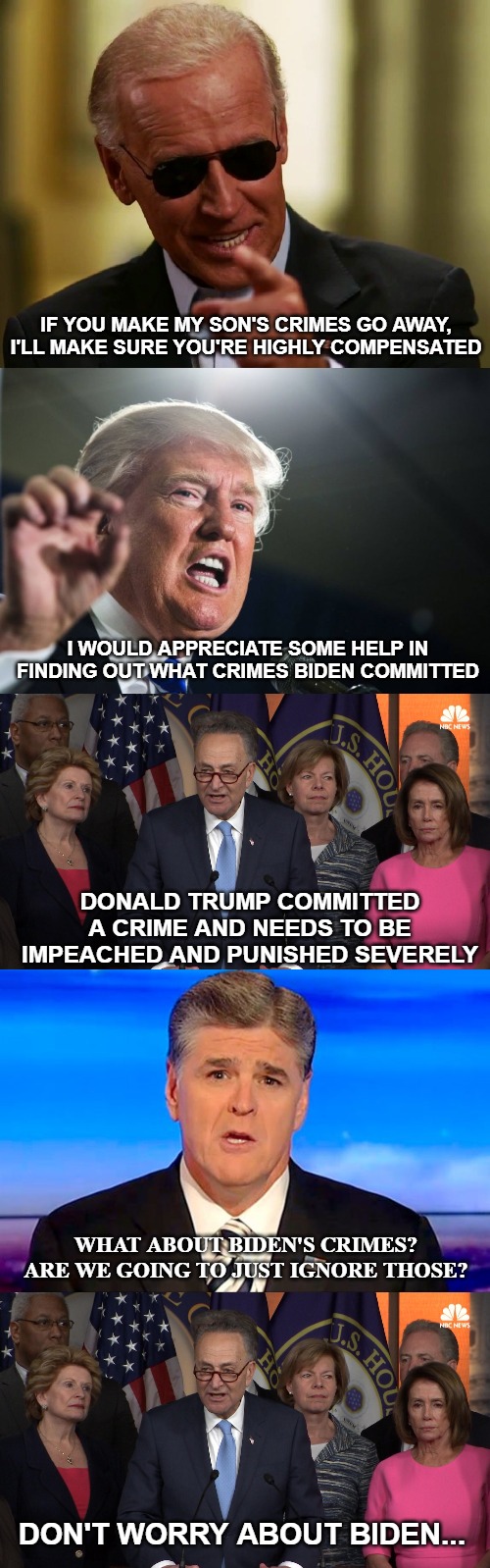 The level at which the Democrat party will stoop to try and remove a duly elected President, is sickening. And protect their own | IF YOU MAKE MY SON'S CRIMES GO AWAY, I'LL MAKE SURE YOU'RE HIGHLY COMPENSATED; I WOULD APPRECIATE SOME HELP IN FINDING OUT WHAT CRIMES BIDEN COMMITTED; DONALD TRUMP COMMITTED A CRIME AND NEEDS TO BE IMPEACHED AND PUNISHED SEVERELY; WHAT ABOUT BIDEN'S CRIMES? ARE WE GOING TO JUST IGNORE THOSE? DON'T WORRY ABOUT BIDEN... | image tagged in donald trump,democrat congressmen,sean hannity fox news,joe biden,witch hunt,evil democrats | made w/ Imgflip meme maker