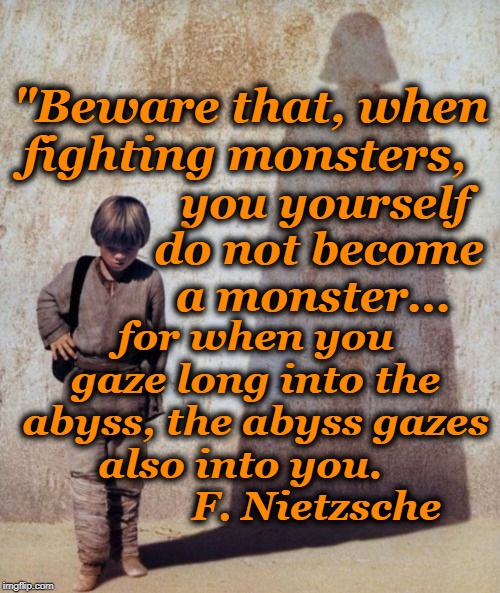 How a Hero is seduced to the Dark Side | "Beware that, when fighting monsters, you yourself do not become a monster... for when you gaze long into the abyss, the abyss gazes also into you.                F. Nietzsche | image tagged in anakin shadow,nietzsche,dark side,star wars | made w/ Imgflip meme maker