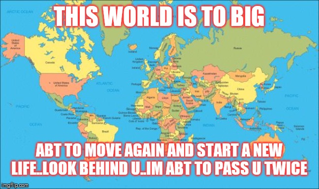 Jroc113 | THIS WORLD IS TO BIG; ABT TO MOVE AGAIN AND START A NEW LIFE..LOOK BEHIND U..IM ABT TO PASS U TWICE | image tagged in world map | made w/ Imgflip meme maker