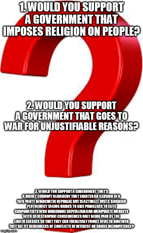 3 questions for pro-government people, Right-Wingers, and patriots | 1. WOULD YOU SUPPORT A GOVERNMENT THAT IMPOSES RELIGION ON PEOPLE? 2. WOULD YOU SUPPORT A GOVERNMENT THAT GOES TO WAR FOR UNJUSTIFIABLE REASONS? 3. WOULD YOU SUPPORT A GOVERNMENT THAT'S A HIGHLY CORRUPT OLIGARCHY THAT CREATES AN ILLUSION OF A TWO PARTY DEMOCRATIC REPUBLIC BUT IS ACTUALLY JUST A SINGULAR PLUTOCRACY TAKING BRIBES TO GIVE PRIVILEGES TO ELITE CORPORATISTS WHO UNDERMINE CAPITALISM AND MANIPULATE MARKETS WITH CATASTROPHIC CONSEQUENCES ONLY BEING PAID BY THE LOWER CLASSES SO THAT THEY CAN FEARLESSLY FUNNEL WEALTH HOWEVER THEY SEE FIT REGARDLESS OF CONFLICTS OF INTEREST OR GROSS INCOMPETENCE? | image tagged in government,religion,war,america,politics,corruption | made w/ Imgflip meme maker