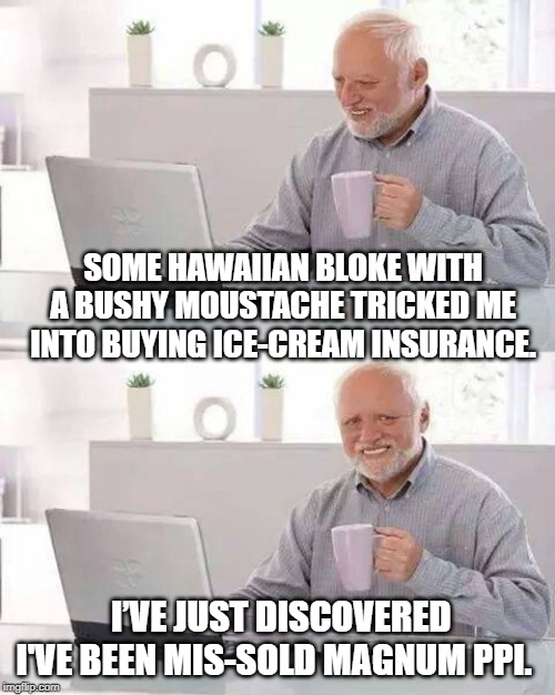 Hide the Pain Harold Meme | SOME HAWAIIAN BLOKE WITH A BUSHY MOUSTACHE TRICKED ME INTO BUYING ICE-CREAM INSURANCE. I’VE JUST DISCOVERED I'VE BEEN MIS-SOLD MAGNUM PPI. | image tagged in memes,hide the pain harold | made w/ Imgflip meme maker