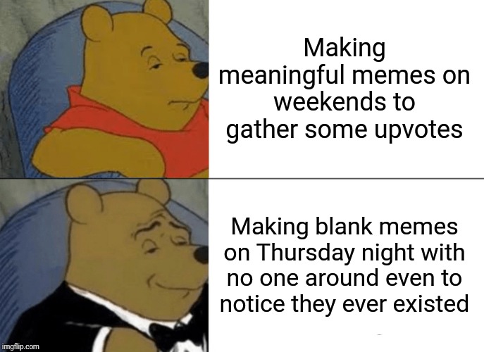 Memes are not about the glory, they are about making fun of oneself and everyone else. | Making meaningful memes on weekends to gather some upvotes; Making blank memes on Thursday night with no one around even to notice they ever existed | image tagged in memes,tuxedo winnie the pooh | made w/ Imgflip meme maker
