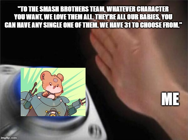 Blank Nut Button | "TO THE SMASH BROTHERS TEAM, WHATEVER CHARACTER YOU WANT, WE LOVE THEM ALL. THEY’RE ALL OUR BABIES, YOU CAN HAVE ANY SINGLE ONE OF THEM. WE HAVE 31 TO CHOOSE FROM."; ME | image tagged in memes,blank nut button | made w/ Imgflip meme maker
