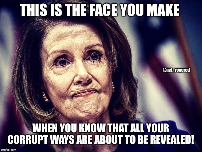 Worried Pelosi | THIS IS THE FACE YOU MAKE; @get_rogered; WHEN YOU KNOW THAT ALL YOUR CORRUPT WAYS ARE ABOUT TO BE REVEALED! | image tagged in worried pelosi | made w/ Imgflip meme maker