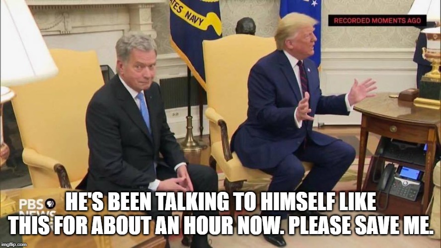 Trump holds press conference with self.. film at 11. | HE'S BEEN TALKING TO HIMSELF LIKE THIS FOR ABOUT AN HOUR NOW. PLEASE SAVE ME. | image tagged in trump,finland,weirdo | made w/ Imgflip meme maker