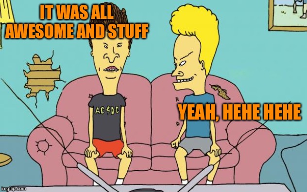 Beavis and Butthead | IT WAS ALL AWESOME AND STUFF YEAH, HEHE HEHE | image tagged in beavis and butthead | made w/ Imgflip meme maker