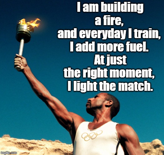 I am building a fire | I am building a fire, 
and everyday I train, 
I add more fuel. 
At just the right moment, 
I light the match. | image tagged in quotes | made w/ Imgflip meme maker