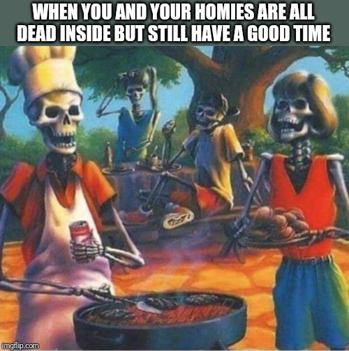 Skeleton barbecue | WHEN YOU AND YOUR HOMIES ARE ALL DEAD INSIDE BUT STILL HAVE A GOOD TIME | image tagged in skeleton barbecue | made w/ Imgflip meme maker