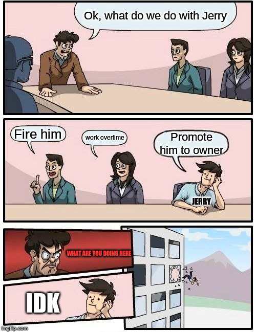 Boardroom Meeting Suggestion Meme | Ok, what do we do with Jerry; Fire him; work overtime; Promote him to owner; JERRY; WHAT ARE YOU DOING HERE; IDK | image tagged in memes,boardroom meeting suggestion | made w/ Imgflip meme maker