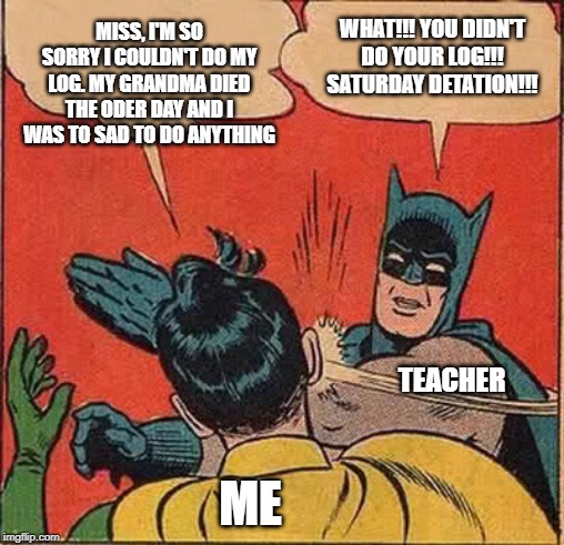 Batman Slapping Robin Meme | MISS, I'M SO SORRY I COULDN'T DO MY LOG. MY GRANDMA DIED THE ODER DAY AND I WAS TO SAD TO DO ANYTHING; WHAT!!! YOU DIDN'T DO YOUR LOG!!! SATURDAY DETATION!!! TEACHER; ME | image tagged in memes,batman slapping robin | made w/ Imgflip meme maker
