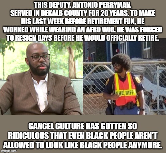 While a hate crime hoax involving black hair is being swept under the rug... | THIS DEPUTY, ANTONIO PERRYMAN, SERVED IN DEKALB COUNTY FOR 20 YEARS. TO MAKE HIS LAST WEEK BEFORE RETIREMENT FUN, HE WORKED WHILE WEARING AN AFRO WIG. HE WAS FORCED TO RESIGN DAYS BEFORE HE WOULD OFFICIALLY RETIRE. CANCEL CULTURE HAS GOTTEN SO RIDICULOUS THAT EVEN BLACK PEOPLE AREN'T ALLOWED TO LOOK LIKE BLACK PEOPLE ANYMORE. | image tagged in memes,antionio perryman,dekalb,afro,black,cancel culture | made w/ Imgflip meme maker