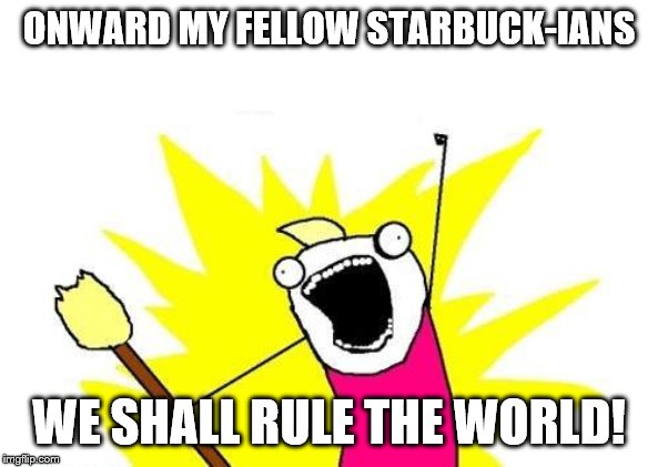 X All The Y | ONWARD MY FELLOW STARBUCK-IANS; WE SHALL RULE THE WORLD! | image tagged in memes,x all the y | made w/ Imgflip meme maker