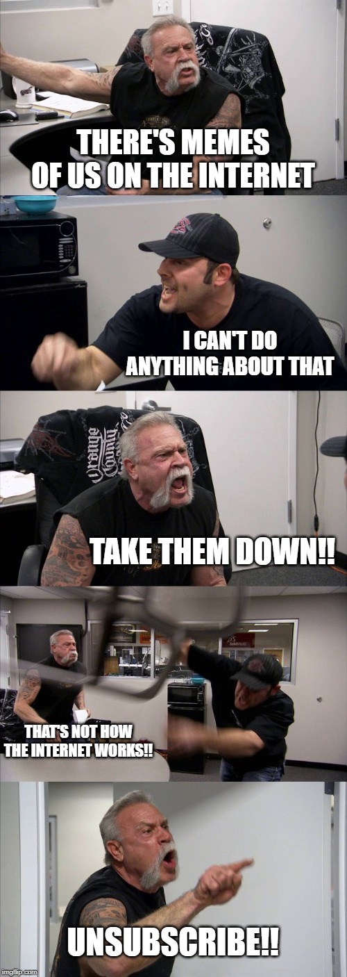 American Chopper Argument | THERE'S MEMES OF US ON THE INTERNET; I CAN'T DO ANYTHING ABOUT THAT; TAKE THEM DOWN!! THAT'S NOT HOW THE INTERNET WORKS!! UNSUBSCRIBE!! | image tagged in memes,american chopper argument | made w/ Imgflip meme maker