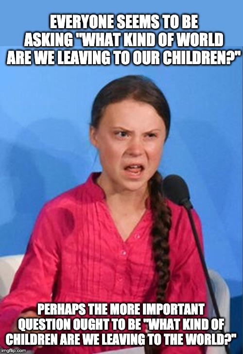 Greta Thunberg how dare you | EVERYONE SEEMS TO BE ASKING "WHAT KIND OF WORLD ARE WE LEAVING TO OUR CHILDREN?"; PERHAPS THE MORE IMPORTANT QUESTION OUGHT TO BE "WHAT KIND OF CHILDREN ARE WE LEAVING TO THE WORLD?" | image tagged in greta thunberg how dare you | made w/ Imgflip meme maker