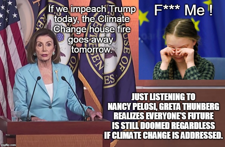 Nancy Pelosi and Depressed Greta Thunberg | F*** Me ! If we impeach Trump
today, the Climate
Change house fire
goes away 
tomorrow. JUST LISTENING TO NANCY PELOSI, GRETA THUNBERG REALIZES EVERYONE'S FUTURE IS STILL DOOMED REGARDLESS IF CLIMATE CHANGE IS ADDRESSED. | image tagged in nancy pelosi and depressed greta thunberg | made w/ Imgflip meme maker
