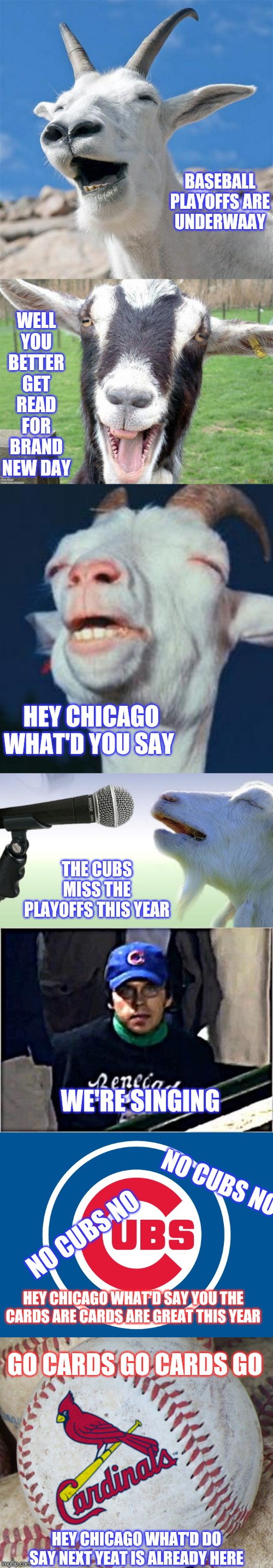 If you guys heard the song "Go Cubs Go" you'll understand. Also need to follow baseball | BASEBALL PLAYOFFS ARE UNDERWAAY; WELL YOU BETTER GET READ FOR BRAND NEW DAY; HEY CHICAGO WHAT'D YOU SAY; THE CUBS MISS THE PLAYOFFS THIS YEAR; WE'RE SINGING; NO CUBS NO; NO CUBS NO; HEY CHICAGO WHAT'D SAY YOU THE CARDS ARE CARDS ARE GREAT THIS YEAR; GO CARDS GO CARDS GO; HEY CHICAGO WHAT'D DO SAY NEXT YEAT IS ALREADY HERE | image tagged in goat,memes,laughing goat,funny goat,goat singing,steve bartman | made w/ Imgflip meme maker