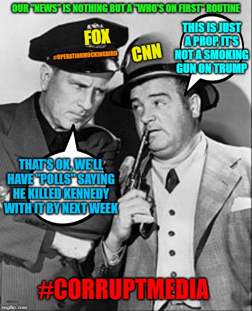 Corrupt media 2 | OUR "NEWS" IS NOTHING BUT A "WHO'S ON FIRST" ROUTINE; THIS IS JUST A PROP, IT'S NOT A SMOKING GUN ON TRUMP; FOX; CNN; #OPERATIONMOCKINGBIRD; THAT'S OK, WE'LL HAVE "POLLS" SAYING HE KILLED KENNEDY WITH IT BY NEXT WEEK; #CORRUPTMEDIA | image tagged in fake news,maga,corrupt media | made w/ Imgflip meme maker