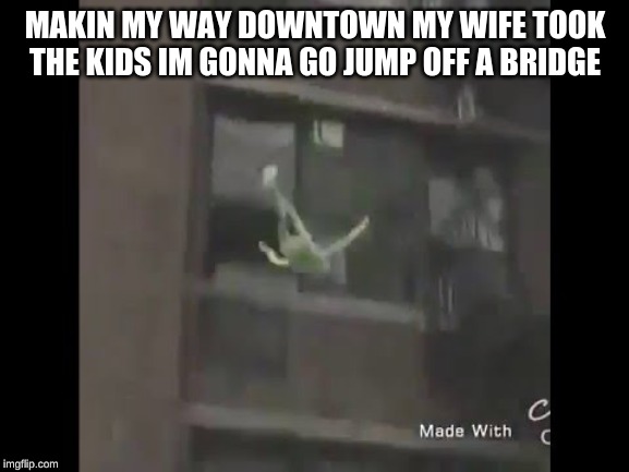 Kermit the frog suicide | MAKIN MY WAY DOWNTOWN MY WIFE TOOK THE KIDS IM GONNA GO JUMP OFF A BRIDGE | image tagged in kermit the frog suicide | made w/ Imgflip meme maker