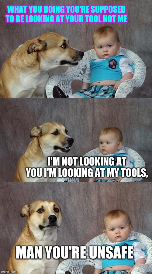 Dad Joke Dog Meme | WHAT YOU DOING YOU'RE SUPPOSED TO BE LOOKING AT YOUR TOOL NOT ME; I'M NOT LOOKING AT YOU I'M LOOKING AT MY TOOLS, MAN YOU'RE UNSAFE | image tagged in memes,dad joke dog | made w/ Imgflip meme maker