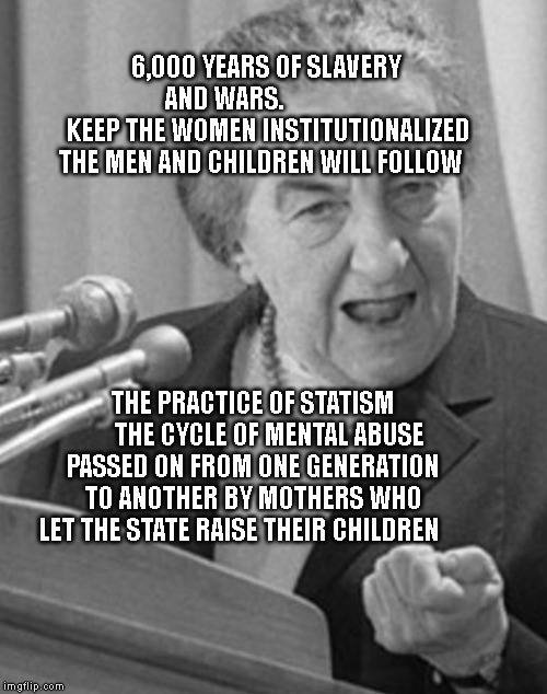 golda meir | 6,000 YEARS OF SLAVERY AND WARS.               
 KEEP THE WOMEN INSTITUTIONALIZED THE MEN AND CHILDREN WILL FOLLOW; THE PRACTICE OF STATISM       THE CYCLE OF MENTAL ABUSE PASSED ON FROM ONE GENERATION TO ANOTHER BY MOTHERS WHO LET THE STATE RAISE THEIR CHILDREN | image tagged in golda meir | made w/ Imgflip meme maker