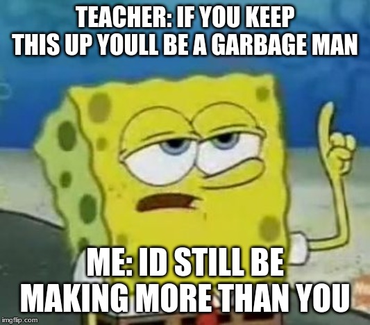 I'll Have You Know Spongebob | TEACHER: IF YOU KEEP THIS UP YOULL BE A GARBAGE MAN; ME: ID STILL BE MAKING MORE THAN YOU | image tagged in memes,ill have you know spongebob | made w/ Imgflip meme maker