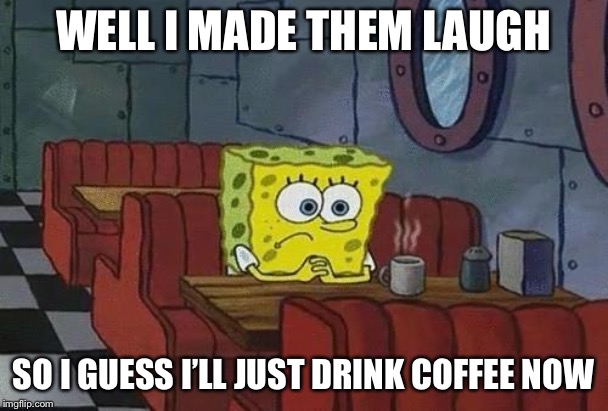 Spongebob Coffee | WELL I MADE THEM LAUGH SO I GUESS I’LL JUST DRINK COFFEE NOW | image tagged in spongebob coffee | made w/ Imgflip meme maker