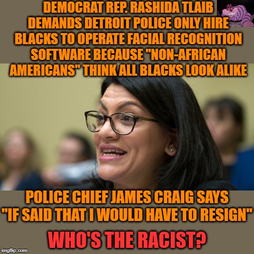 Nobody's calling her out for it. | DEMOCRAT REP. RASHIDA TLAIB DEMANDS DETROIT POLICE ONLY HIRE BLACKS TO OPERATE FACIAL RECOGNITION SOFTWARE BECAUSE "NON-AFRICAN AMERICANS" THINK ALL BLACKS LOOK ALIKE; POLICE CHIEF JAMES CRAIG SAYS "IF SAID THAT I WOULD HAVE TO RESIGN"; WHO'S THE RACIST? | image tagged in rashida tlaib | made w/ Imgflip meme maker