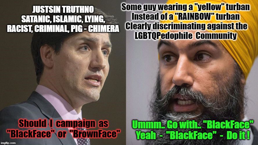 Trudeau Singh | JUSTSIN TRUTHNO
SATANIC, ISLAMIC, LYING,
RACIST, CRIMINAL, PIG - CHIMERA; Some guy wearing a "yellow" turban
Instead of a "RAINBOW" turban
 Clearly discriminating against the
LGBTQPedophile  Community; Ummm.. Go with.. "BlackFace"
Yeah  -  "BlackFace"  -  Do it ! Should  I  campaign  as "BlackFace"  or  "BrownFace" | image tagged in trudeau singh | made w/ Imgflip meme maker