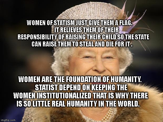 Queen Elizabeth | WOMEN OF STATISM JUST GIVE THEM A FLAG.        
      IT RELIEVES THEM OF THEIR RESPONSIBILITY OF RAISING THEIR CHILD SO THE STATE CAN RAISE THEM TO STEAL AND DIE FOR IT . WOMEN ARE THE FOUNDATION OF HUMANITY. 
 STATIST DEPEND ON KEEPING THE WOMEN INSTITUTIONALIZED THAT IS WHY THERE IS SO LITTLE REAL HUMANITY IN THE WORLD. | image tagged in queen elizabeth | made w/ Imgflip meme maker