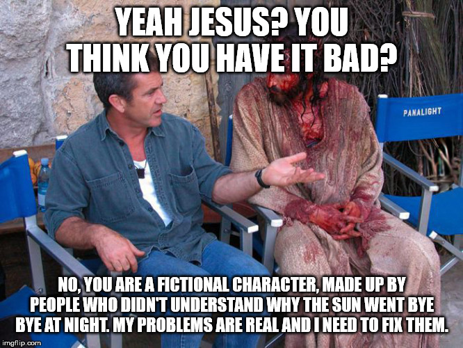 Jesus doesn't understand pain, the same reason Mickey Mouse doesn't. | YEAH JESUS? YOU THINK YOU HAVE IT BAD? NO, YOU ARE A FICTIONAL CHARACTER, MADE UP BY PEOPLE WHO DIDN'T UNDERSTAND WHY THE SUN WENT BYE BYE AT NIGHT. MY PROBLEMS ARE REAL AND I NEED TO FIX THEM. | image tagged in mel gibson and jesus christ,religion,anti-religion,atheism | made w/ Imgflip meme maker