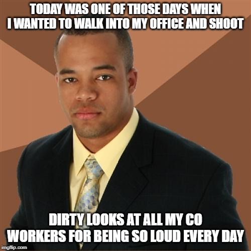 Don't Piss Him Off | TODAY WAS ONE OF THOSE DAYS WHEN I WANTED TO WALK INTO MY OFFICE AND SHOOT; DIRTY LOOKS AT ALL MY CO WORKERS FOR BEING SO LOUD EVERY DAY | image tagged in memes,successful black man | made w/ Imgflip meme maker