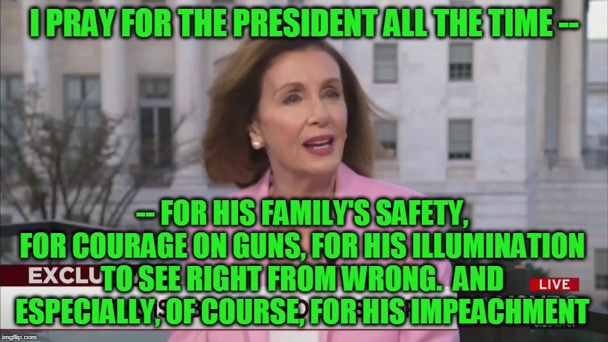 Prayerful Concern for the President | I PRAY FOR THE PRESIDENT ALL THE TIME --; -- FOR HIS FAMILY'S SAFETY, FOR COURAGE ON GUNS, FOR HIS ILLUMINATION TO SEE RIGHT FROM WRONG.  AND ESPECIALLY, OF COURSE, FOR HIS IMPEACHMENT | image tagged in nancy pelosi,prayer | made w/ Imgflip meme maker