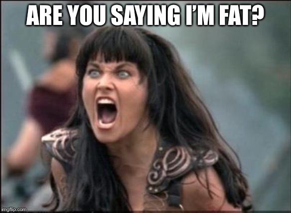 Angry Xena | ARE YOU SAYING I’M FAT? | image tagged in angry xena | made w/ Imgflip meme maker